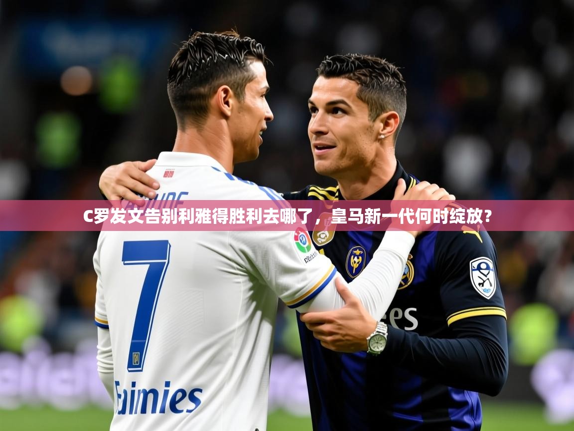 2025爱游戏体育在线C罗发文告别利雅得胜利去哪了,皇马新一代何时绽放? 第2张