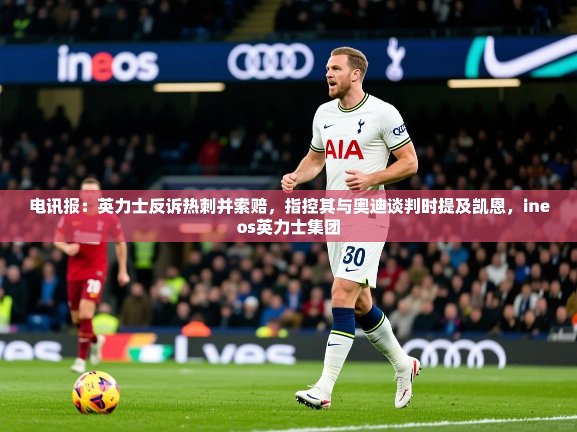 2025爱游戏体育在线电讯报:英力士反诉热刺并索赔,指控其与奥迪谈判时提及凯恩,ineos英力士集团 第2张