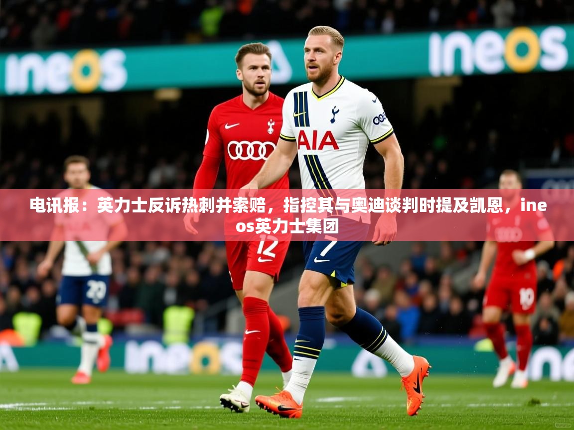 2025爱游戏体育在线电讯报:英力士反诉热刺并索赔,指控其与奥迪谈判时提及凯恩,ineos英力士集团 第3张