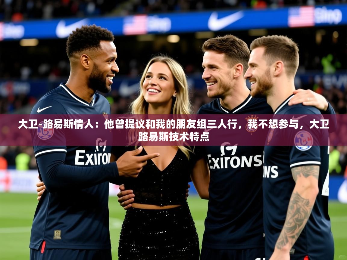 2025爱游戏体育网页版官方入口大卫-路易斯情人：他曾提议和我的朋友组三人行，我不想参与，大卫路易斯技术特点