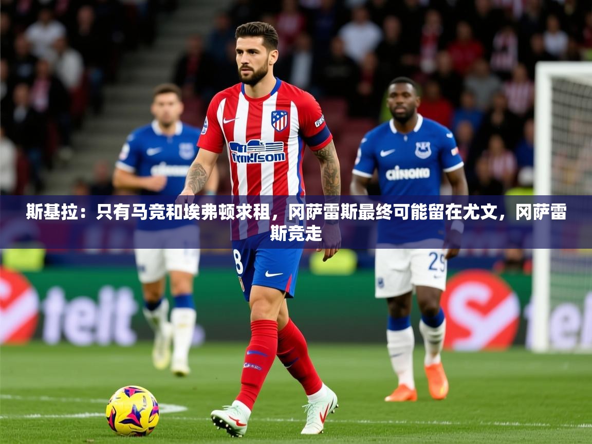 2025爱游戏体育注册官网斯基拉：只有马竞和埃弗顿求租，冈萨雷斯最终可能留在尤文，冈萨雷斯竞走  第3张