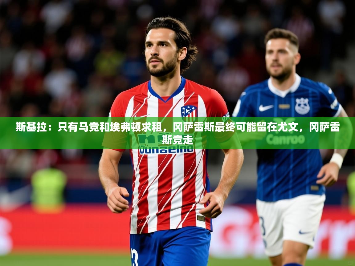 2025爱游戏体育注册官网斯基拉：只有马竞和埃弗顿求租，冈萨雷斯最终可能留在尤文，冈萨雷斯竞走  第4张