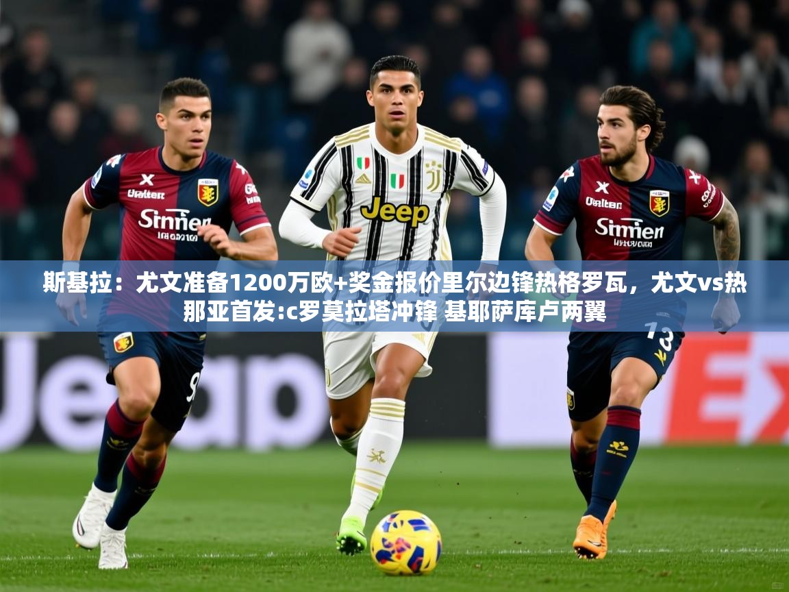 2025爱游戏体育在线娱乐斯基拉:尤文准备1200万欧+奖金报价里尔边锋热格罗瓦,尤文vs热那亚首发:c罗莫拉塔冲锋 基耶萨库卢两翼 第1张