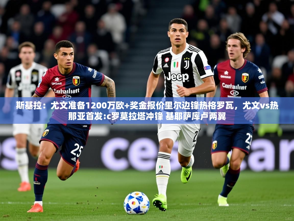 2025爱游戏体育在线娱乐斯基拉:尤文准备1200万欧+奖金报价里尔边锋热格罗瓦,尤文vs热那亚首发:c罗莫拉塔冲锋 基耶萨库卢两翼 第3张