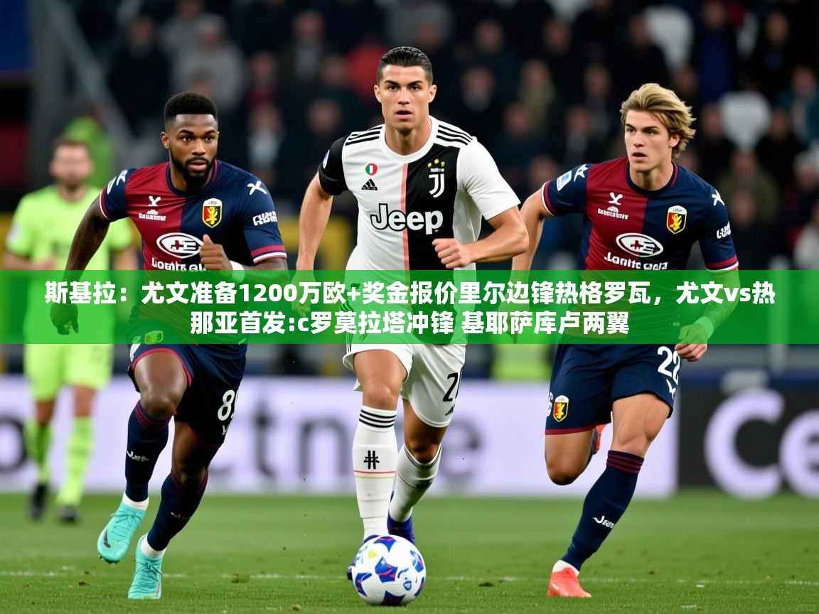 2025爱游戏体育在线娱乐斯基拉:尤文准备1200万欧+奖金报价里尔边锋热格罗瓦,尤文vs热那亚首发:c罗莫拉塔冲锋 基耶萨库卢两翼 第2张