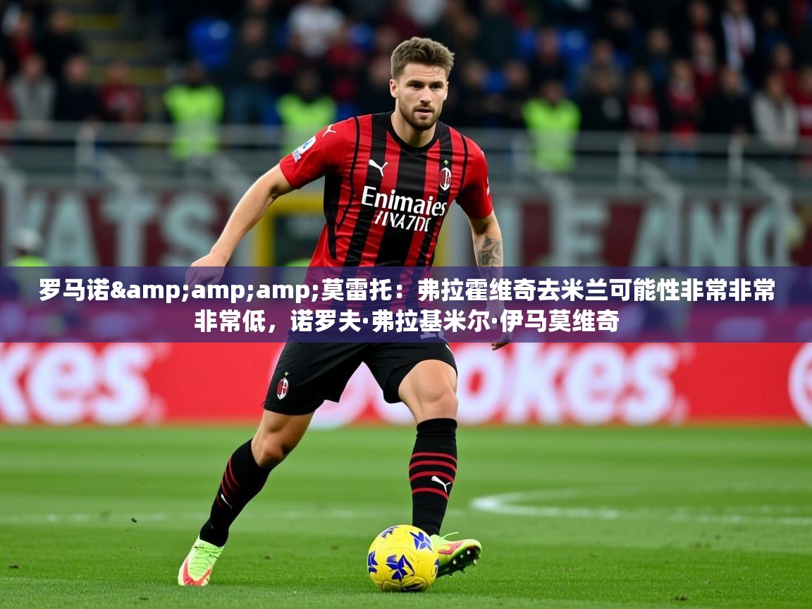 2025爱游戏体育在线直播罗马诺&莫雷托:弗拉霍维奇去米兰可能性非常非常非常低,诺罗夫·弗拉基米尔·伊马莫维奇 第2张