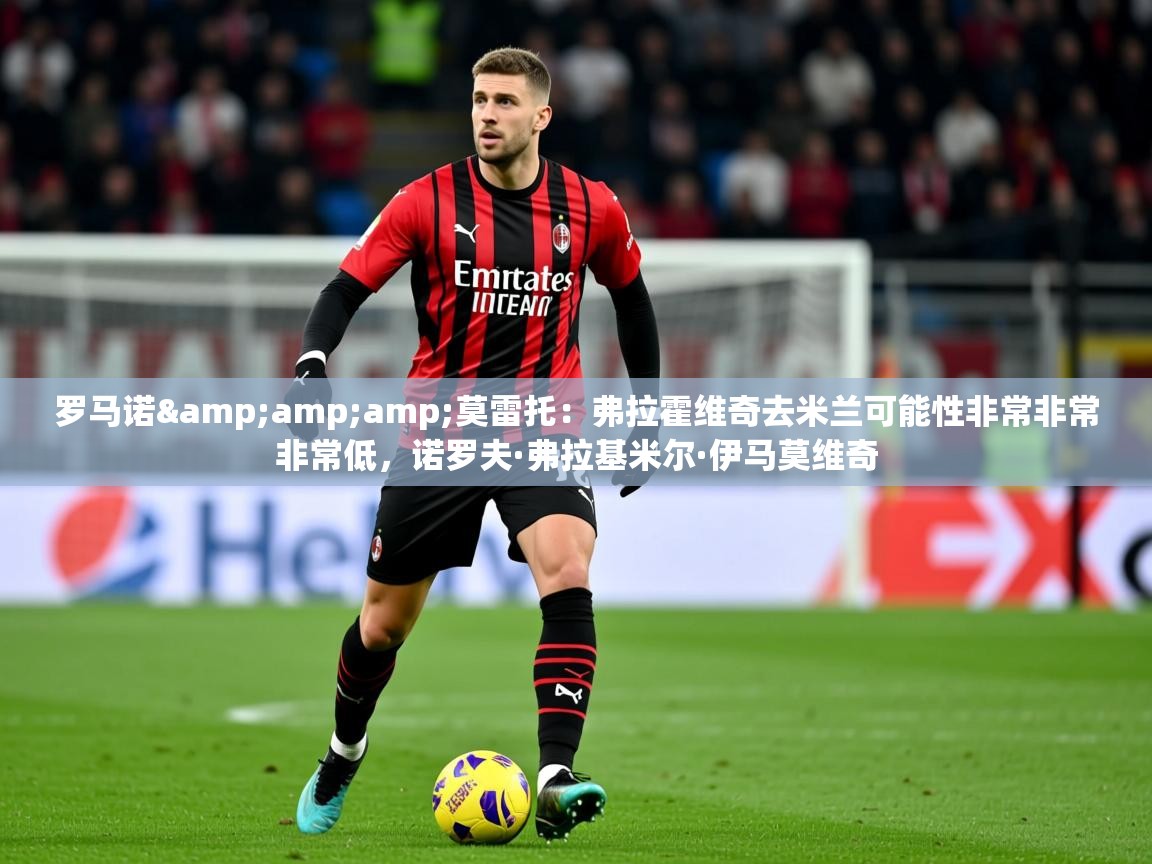 2025爱游戏体育在线直播罗马诺&莫雷托:弗拉霍维奇去米兰可能性非常非常非常低,诺罗夫·弗拉基米尔·伊马莫维奇 第4张