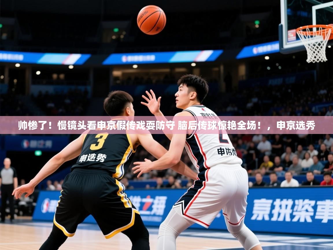 2025爱游戏体育ios版帅惨了！慢镜头看申京假传戏耍防守 脑后传球惊艳全场！，申京选秀