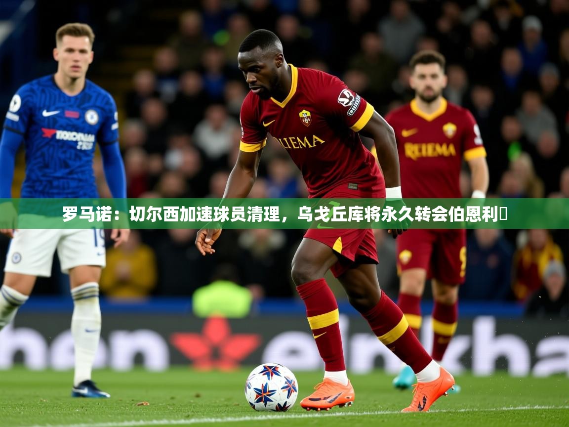 2025爱游戏体育在线直播罗马诺:切尔西加速球员清理,乌戈丘库将永久转会伯恩利 第1张