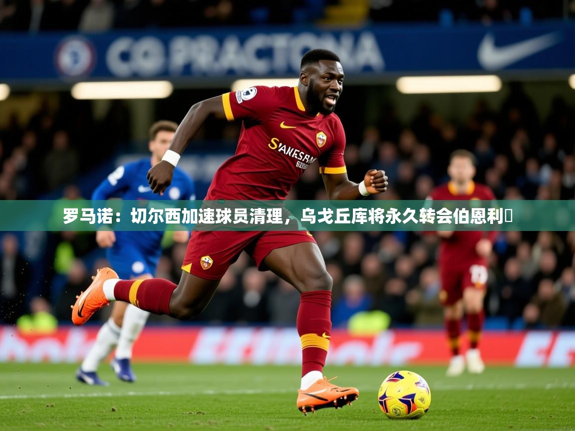 2025爱游戏体育在线直播罗马诺:切尔西加速球员清理,乌戈丘库将永久转会伯恩利 第3张