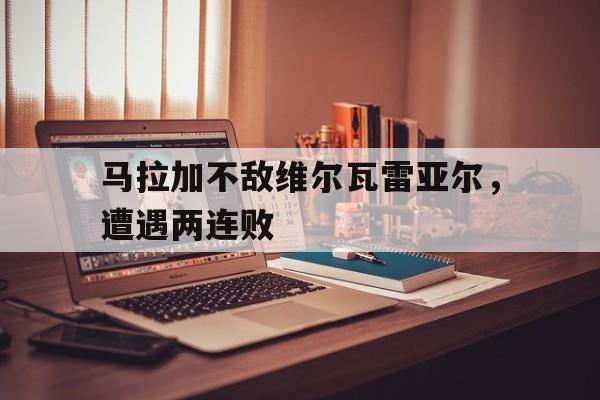 爱游戏体育官网登录-关于马拉加不敌维尔瓦雷亚尔，遭遇两连败的信息