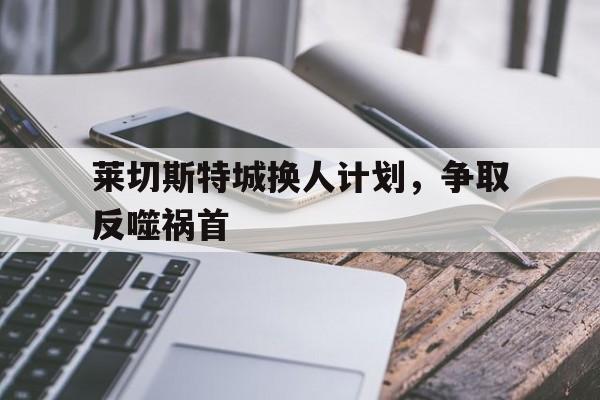 爱游戏登录入口-关于莱切斯特城换人计划，争取反噬祸首的信息