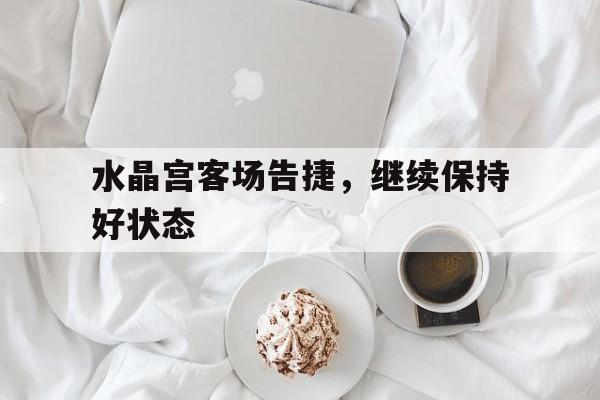 爱游戏官网平台入口-水晶宫客场告捷，继续保持好状态的简单介绍